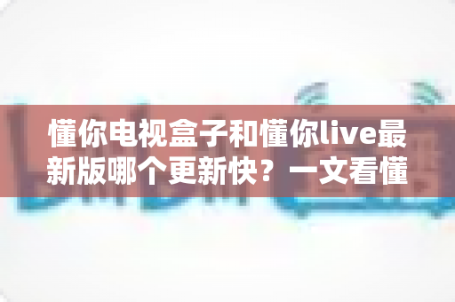 懂你电视盒子和懂你live最新版哪个更新快?一文看懂两者更新机制与选择建议 懂你电视盒子和懂你live最新版哪个更新快?一文看懂两者更新机制与选择建议