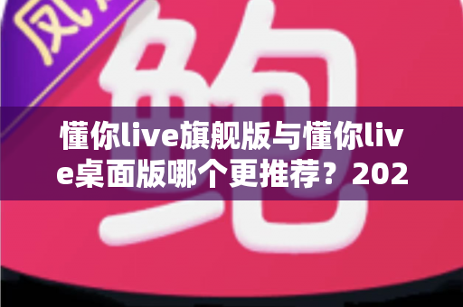 懂你live旗舰版与懂你live桌面版哪个更推荐?2025年最全对比测评与选购指南 懂你live旗舰版与懂你live桌面版哪个更推荐?2025年最全对比测评与选购指南