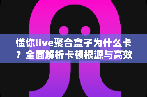 懂你live聚合盒子为什么卡？全面解析卡顿根源与高效解决指南
