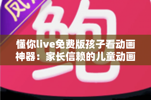 懂你live免费版孩子看动画神器：家长信赖的儿童动画观看全攻略