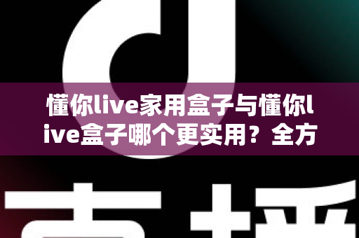懂你live家用盒子与懂你live盒子哪个更实用？全方位深度对比帮你选对不选贵