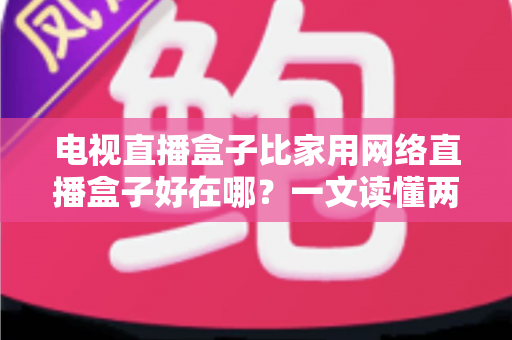 电视直播盒子比家用网络直播盒子好在哪?一文读懂两大盒子的核心差异与选购指南 电视直播盒子比家用网络直播盒子好在哪?一文读懂两大盒子的核心差异与选购指南