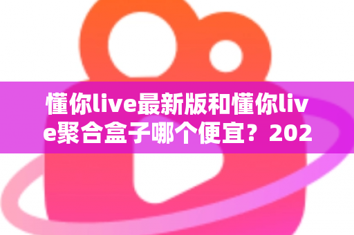 懂你live最新版和懂你live聚合盒子哪个便宜?2025年最全价格对比与省钱选购指南 懂你live最新版和懂你live聚合盒子哪个便宜?2025年最全价格对比与省钱选购指南
