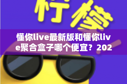 懂你live最新版和懂你live聚合盒子哪个便宜？2025年最全价格对比与省钱选购指南