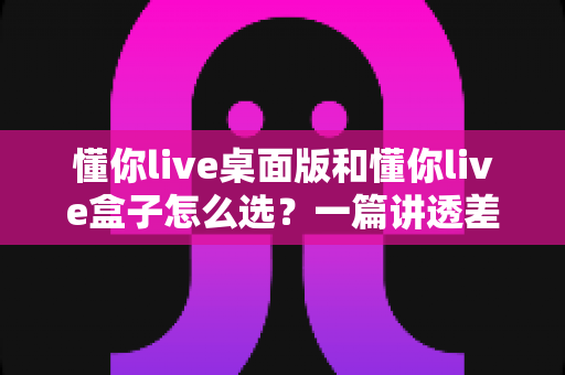 懂你live桌面版和懂你live盒子怎么选?一篇讲透差异的直播设备选购指南 懂你live桌面版和懂你live盒子怎么选?一篇讲透差异的直播设备选购指南