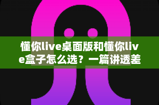 懂你live桌面版和懂你live盒子怎么选？一篇讲透差异的直播设备选购指南