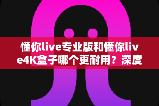 懂你live专业版和懂你live4K盒子哪个更耐用？深度解析两大机型的使用寿命与选购指南