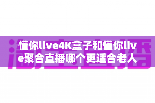 懂你live4K盒子和懂你live聚合直播哪个更适合老人用?子女必读的适老化观影方案选购指南 懂你live4K盒子和懂你live聚合直播哪个更适合老人用?子女必读的适老化观影方案选购指南