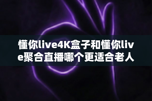 懂你live4K盒子和懂你live聚合直播哪个更适合老人用？子女必读的适老化观影方案选购指南