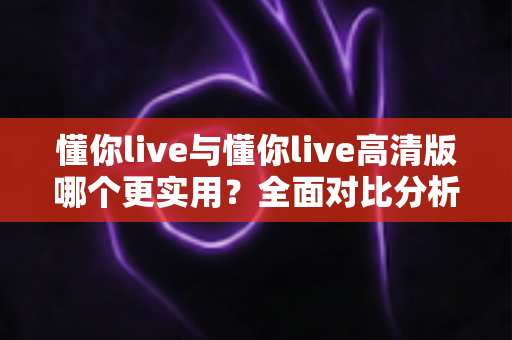 懂你live与懂你live高清版哪个更实用？全面对比分析助你找到最适合自己的版本