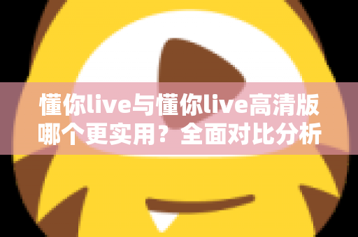 懂你live与懂你live高清版哪个更实用？全面对比分析助你找到最适合自己的版本
