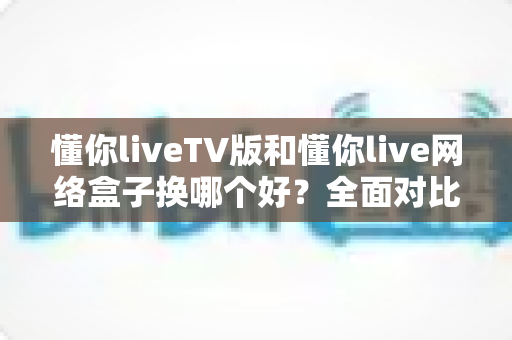 懂你liveTV版和懂你live网络盒子换哪个好？全面对比帮你选对不选贵
