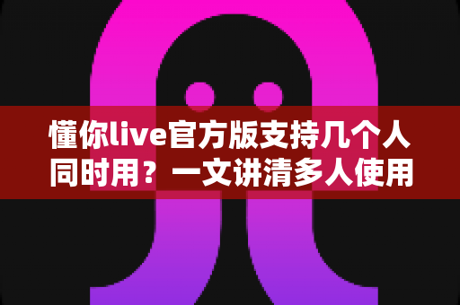 懂你live官方版支持几个人同时用？一文讲清多人使用规则、账号共享与实用建议
