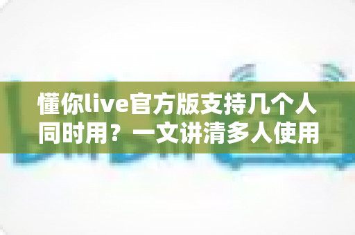 懂你live官方版支持几个人同时用？一文讲清多人使用规则、账号共享与实用建议