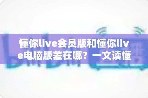 懂你live会员版和懂你live电脑版差在哪？一文读懂两大版本核心区别，选对版本不踩坑