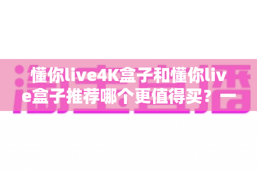 懂你live4K盒子和懂你live盒子推荐哪个更值得买？一文读懂两者差异与选购攻略
