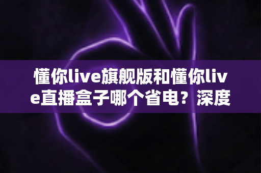 懂你live旗舰版和懂你live直播盒子哪个省电?深度解析功耗差异,帮你选出最省电的直播方案 懂你live旗舰版和懂你live直播盒子哪个省电?深度解析功耗差异,帮你选出最省电的直播方案
