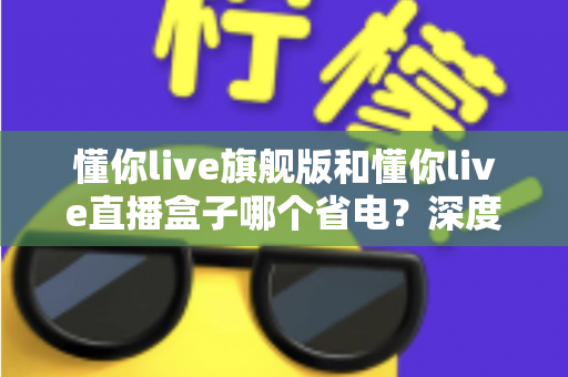 懂你live旗舰版和懂你live直播盒子哪个省电?深度解析功耗差异,帮你选出最省电的直播方案 懂你live旗舰版和懂你live直播盒子哪个省电?深度解析功耗差异,帮你选出最省电的直播方案
