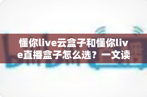 懂你live云盒子和懂你live直播盒子怎么选?一文读懂两者差异与选购技巧 懂你live云盒子和懂你live直播盒子怎么选?一文读懂两者差异与选购技巧