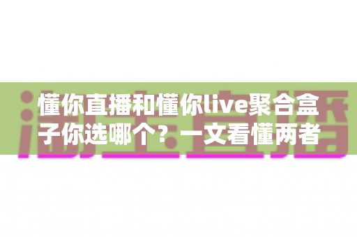 懂你直播和懂你live聚合盒子你选哪个？一文看懂两者差异，帮你选出最适合自己的观影方案