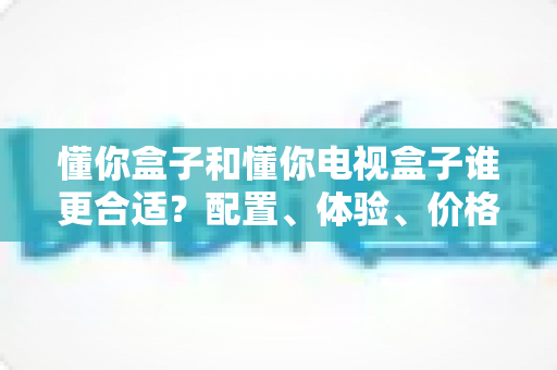 懂你盒子和懂你电视盒子谁更合适?配置、体验、价格全维度选购指南 懂你盒子和懂你电视盒子谁更合适?配置、体验、价格全维度选购指南