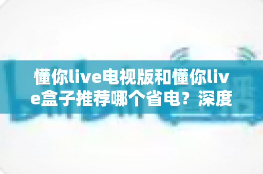 懂你live电视版和懂你live盒子推荐哪个省电?深度功耗对比与省电选购全攻略 懂你live电视版和懂你live盒子推荐哪个省电?深度功耗对比与省电选购全攻略