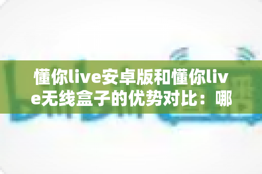懂你live安卓版和懂你live无线盒子的优势对比：哪一种更适合你的家庭娱乐需求？