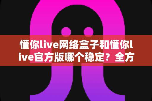 懂你live网络盒子和懂你live官方版哪个稳定？全方位对比分析与选购建议