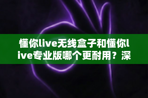 懂你live无线盒子和懂你live专业版哪个更耐用?深度耐用性对比与选购全指南 懂你live无线盒子和懂你live专业版哪个更耐用?深度耐用性对比与选购全指南