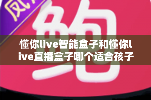懂你live智能盒子和懂你live直播盒子哪个适合孩子？家长选购避坑全攻略