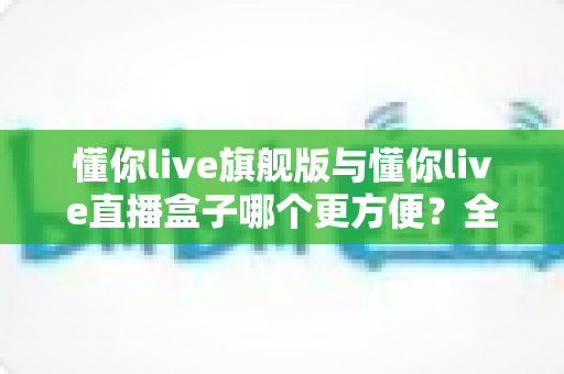 懂你live旗舰版与懂你live直播盒子哪个更方便?全方位对比帮你找到最省心的观看方案 懂你live旗舰版与懂你live直播盒子哪个更方便?全方位对比帮你找到最省心的观看方案