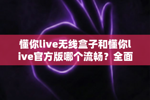 懂你live无线盒子和懂你live官方版哪个流畅？全面解析帮你找到最适合的直播方案