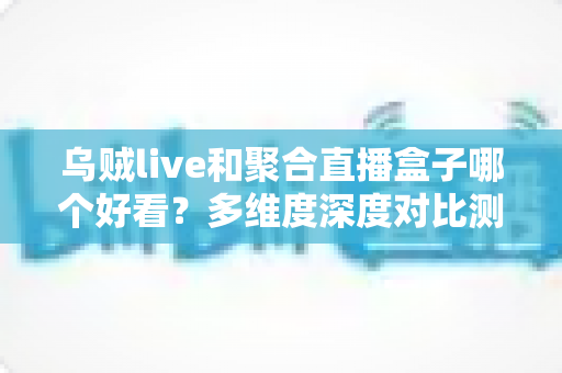乌贼live和聚合直播盒子哪个好看?多维度深度对比测评,看完这篇不再纠结 乌贼live和聚合直播盒子哪个好看?多维度深度对比测评,看完这篇不再纠结