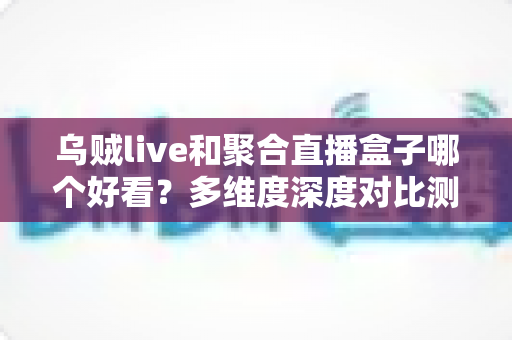 乌贼live和聚合直播盒子哪个好看？多维度深度对比测评，看完这篇不再纠结