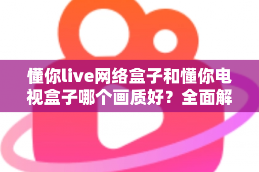 懂你live网络盒子和懂你电视盒子哪个画质好?全面解析两大盒子的画质表现与选购指南 懂你live网络盒子和懂你电视盒子哪个画质好?全面解析两大盒子的画质表现与选购指南