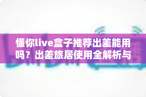 懂你live盒子推荐出差能用吗?出差旅居使用全解析与实用指南 懂你live盒子推荐出差能用吗?出差旅居使用全解析与实用指南