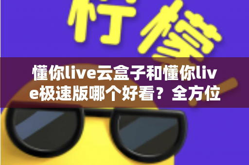 懂你live云盒子和懂你live极速版哪个好看？全方位对比评测帮你找到理想观看方案