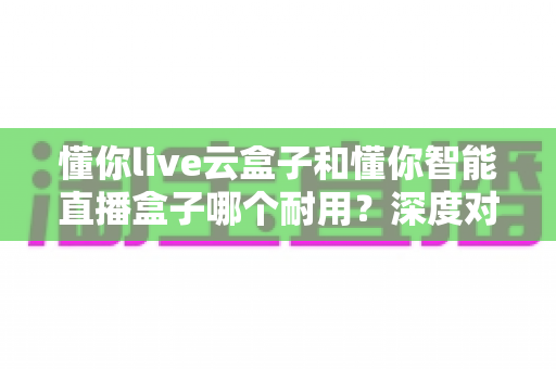 懂你live云盒子和懂你智能直播盒子哪个耐用？深度对比解析与选购实用指南