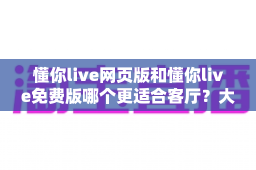 懂你live网页版和懂你live免费版哪个更适合客厅？大屏娱乐场景深度对比与选购指南