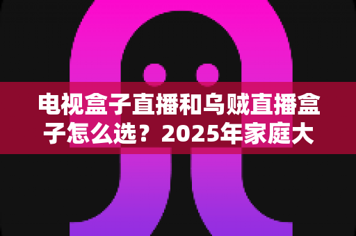 电视盒子直播和乌贼直播盒子怎么选?2025年家庭大屏观影选购避坑指南一文讲透 电视盒子直播和乌贼直播盒子怎么选?2025年家庭大屏观影选购避坑指南一文讲透