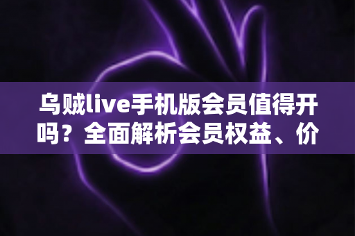 乌贼live手机版会员值得开吗？全面解析会员权益、价格与性价比，看完再做决定