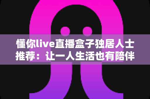 懂你live直播盒子独居人士推荐：让一人生活也有陪伴感的智能娱乐神器