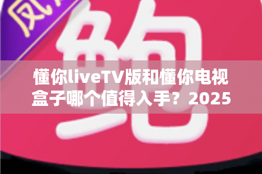 懂你liveTV版和懂你电视盒子哪个值得入手？2025年最全选购对比指南帮你避坑
