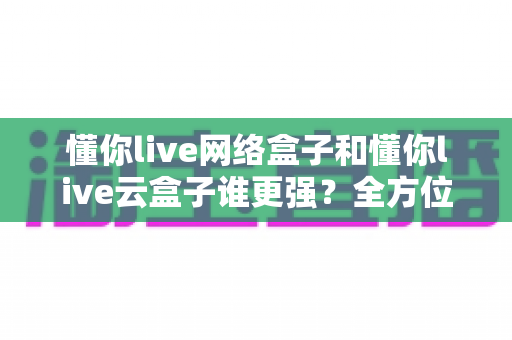 懂你live网络盒子和懂你live云盒子谁更强?全方位深度对比评测,帮你选对不选贵 懂你live网络盒子和懂你live云盒子谁更强?全方位深度对比评测,帮你选对不选贵