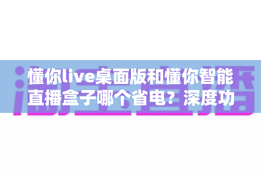 懂你live桌面版和懂你智能直播盒子哪个省电?深度功耗对比分析与省钱选购指南 懂你live桌面版和懂你智能直播盒子哪个省电?深度功耗对比分析与省钱选购指南