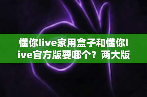 懂你live家用盒子和懂你live官方版要哪个?两大版本深度对比与选购指南,看完不再纠结! 懂你live家用盒子和懂你live官方版要哪个?两大版本深度对比与选购指南,看完不再纠结!