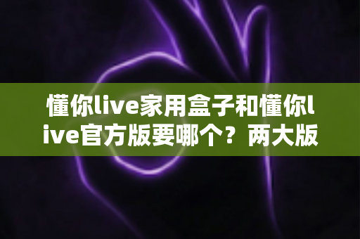 懂你live家用盒子和懂你live官方版要哪个？两大版本深度对比与选购指南，看完不再纠结！