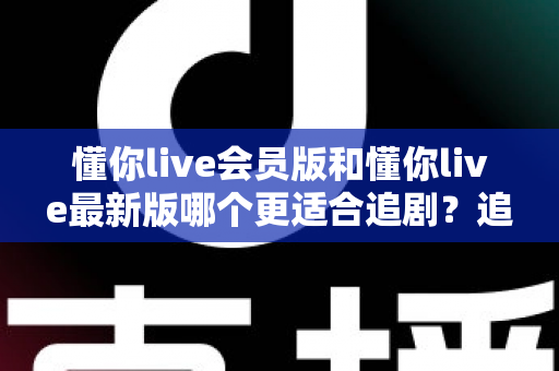 懂你live会员版和懂你live最新版哪个更适合追剧?追剧党必看的全面对比与选择指南 懂你live会员版和懂你live最新版哪个更适合追剧?追剧党必看的全面对比与选择指南