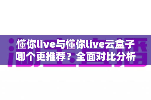 懂你live与懂你live云盒子哪个更推荐?全面对比分析与选购指南 懂你live与懂你live云盒子哪个更推荐?全面对比分析与选购指南