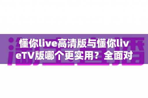 懂你live高清版与懂你liveTV版哪个更实用?全面对比分析帮你做出最佳选择 懂你live高清版与懂你liveTV版哪个更实用?全面对比分析帮你做出最佳选择